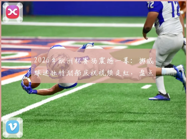 2026年欧洲杯赛场震撼一幕：挪威球迷独特划船庆祝视频走红，盘点五大最齐整的球迷助威表演