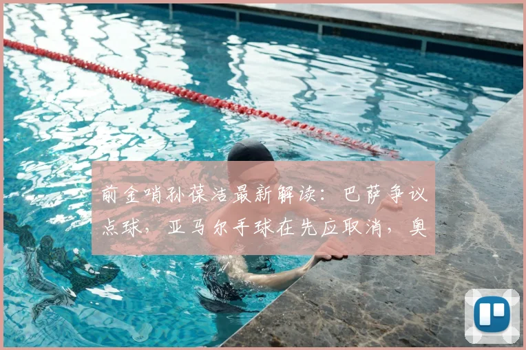 前金哨孙葆洁最新解读:巴萨争议点球,亚马尔手球在先应取消,奥利塞动作够黄牌