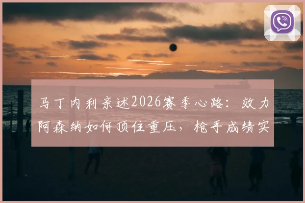 马丁内利亲述2026赛季心路:效力阿森纳如何顶住重压,枪手成绩实至名归的背后逻辑