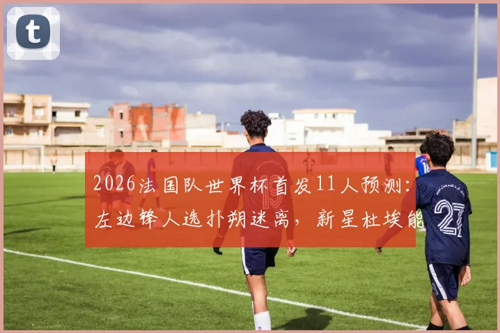 2026法国队世界杯首发11人预测：左边锋人选扑朔迷离，新星杜埃能否抓住最后机会？