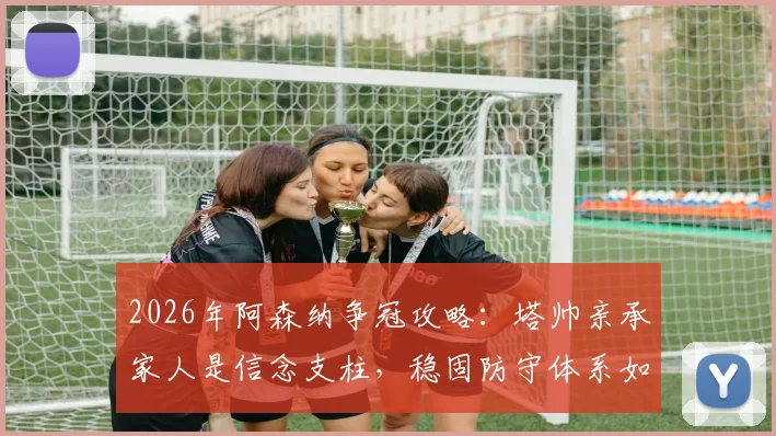 2026年阿森纳争冠攻略：塔帅亲承家人是信念支柱，稳固防守体系如何构建是关键