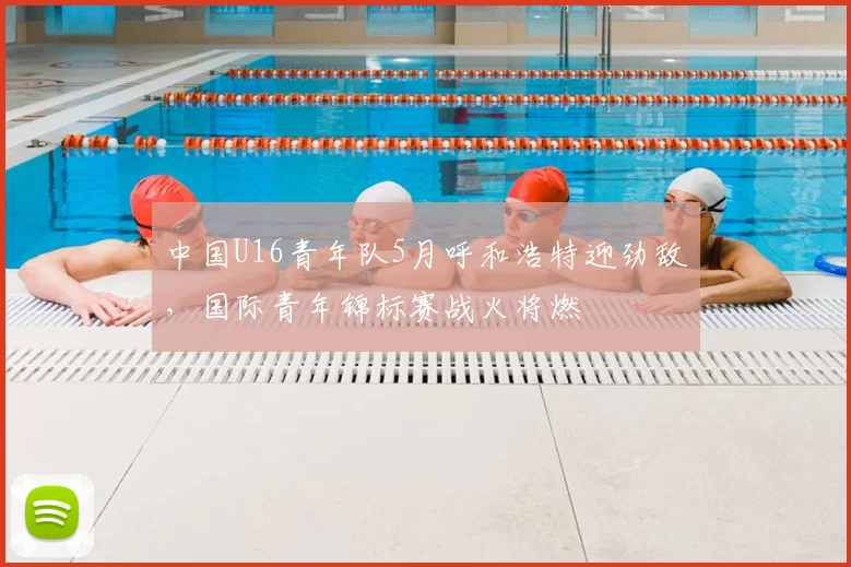 中国U16青年队5月呼和浩特迎劲敌，国际青年锦标赛战火将燃