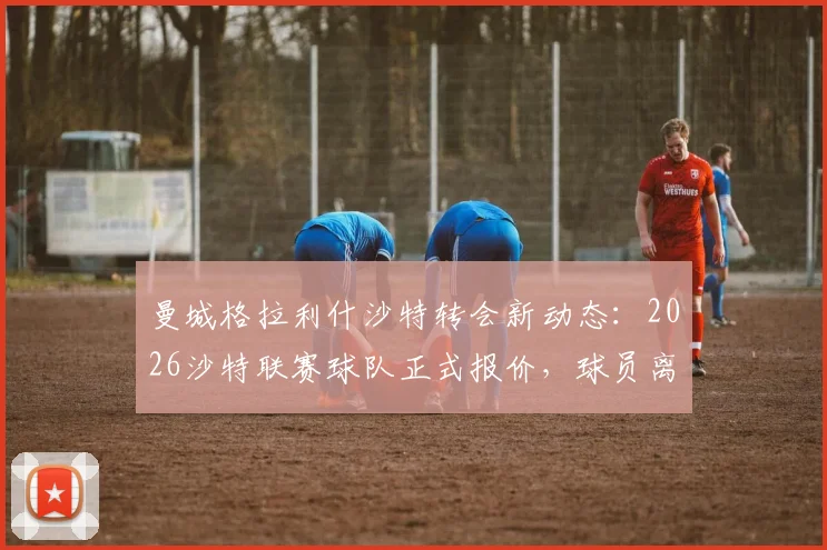曼城格拉利什沙特转会新动态:2026沙特联赛球队正式报价,球员离队可能性分析与薪资详情