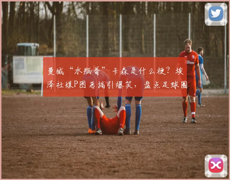 曼城“水瓶哥”卡森是什么梗？埃泽社媒P图恶搞引爆笑，盘点足球圈趣味互动名场面