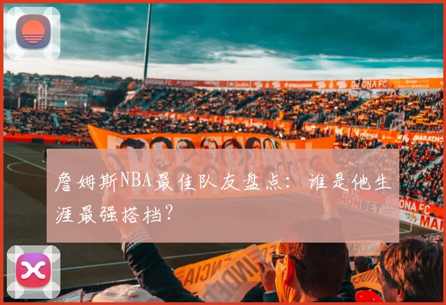 詹姆斯NBA最佳队友盘点：谁是他生涯最强搭档？