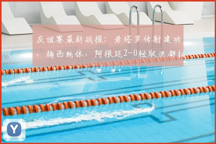 友谊赛最新战报：劳塔罗传射建功，梅西轮休，阿根廷2-0轻取洪都拉斯，附全场录像回放链接