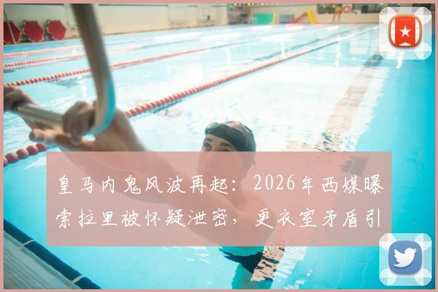 皇马内鬼风波再起:2026年西媒曝索拉里被怀疑泄密,更衣室矛盾引关注