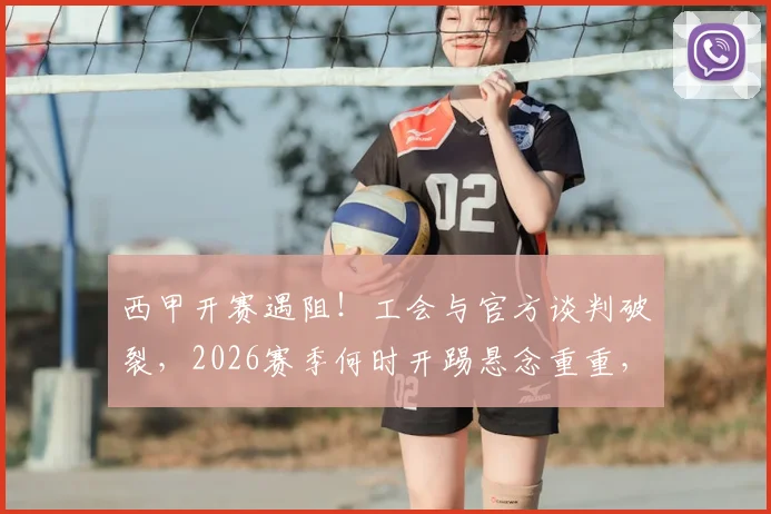 西甲开赛遇阻！工会与官方谈判破裂，2026赛季何时开踢悬念重重，球迷翘首等待仲裁结果