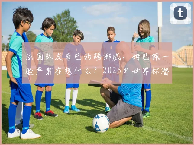 法国队友看巴西踢挪威，姆巴佩一脸严肃在想什么？2026年世界杯潜在对手引发热议