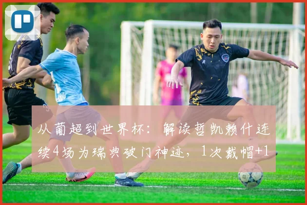 从葡超到世界杯：解读哲凯赖什连续4场为瑞典破门神迹，1次戴帽+1绝杀+首战传射全回顾