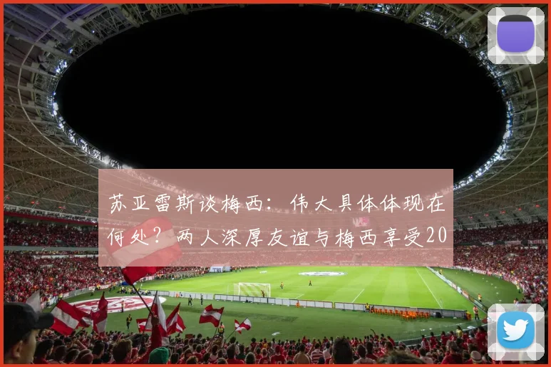 苏亚雷斯谈梅西：伟大具体体现在何处？两人深厚友谊与梅西享受2026世界杯的真实状态