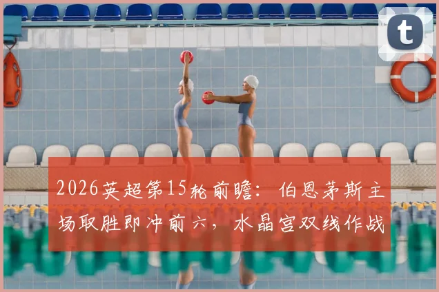 2026英超第15轮前瞻:伯恩茅斯主场取胜即冲前六,水晶宫双线作战体能成疑