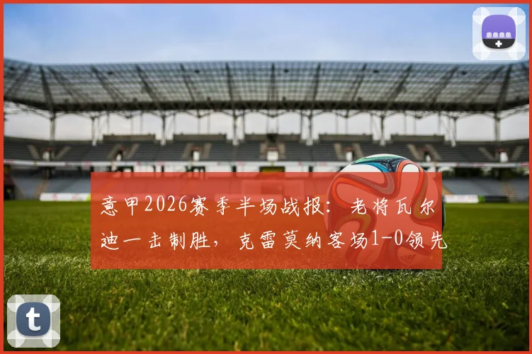 意甲2026赛季半场战报：老将瓦尔迪一击制胜，克雷莫纳客场1-0领先乌迪内斯，全场录像及战术分析