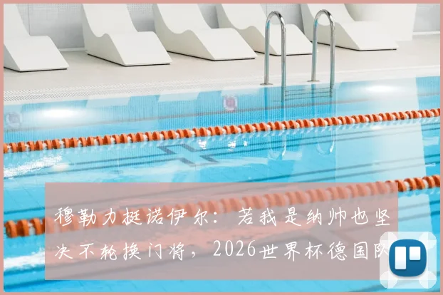 穆勒力挺诺伊尔：若我是纳帅也坚决不轮换门将，2026世界杯德国队不是来送礼的