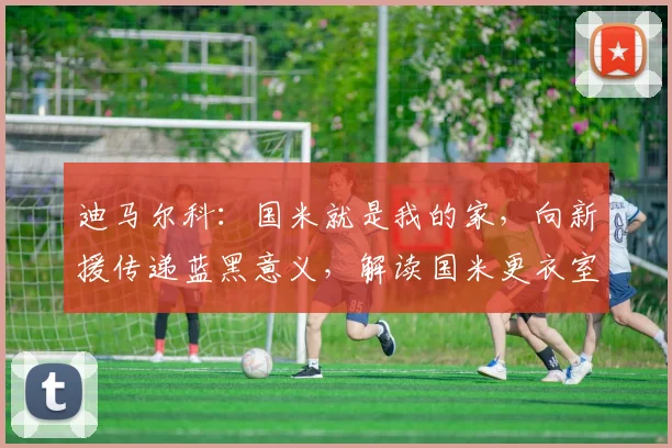 迪马尔科:国米就是我的家,向新援传递蓝黑意义,解读国米更衣室文化传承