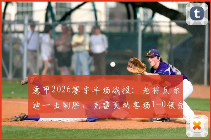 意甲2026赛季半场战报：老将瓦尔迪一击制胜，克雷莫纳客场1-0领先乌迪内斯，全场录像及战术分析