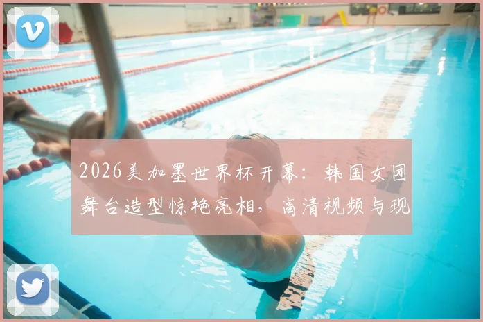 2026美加墨世界杯开幕:韩国女团舞台造型惊艳亮相,高清视频与现场直击回顾