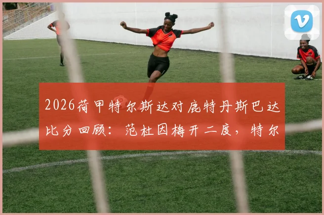 2026荷甲特尔斯达对鹿特丹斯巴达比分回顾:范杜因梅开二度,特尔斯达4-1大胜关键战复盘