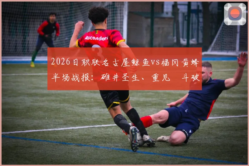 2026日职联名古屋鲸鱼vs福冈黄蜂半场战报:碓井圣生、重见柾斗破门,黄蜂客场2-0领先