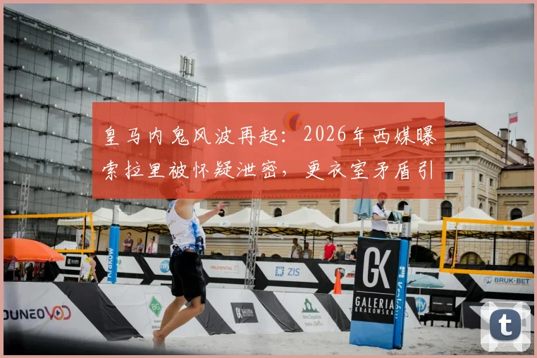 皇马内鬼风波再起：2026年西媒曝索拉里被怀疑泄密，更衣室矛盾引关注
