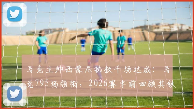 马竞主帅西蒙尼执教千场达成：马竞795场领衔，2026赛季前回顾其铁血执教生涯里程碑