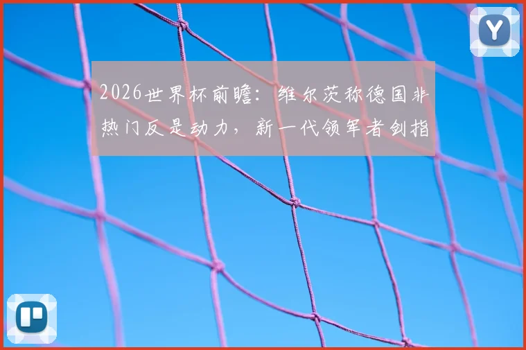 2026世界杯前瞻：维尔茨称德国非热门反是动力，新一代领军者剑指决赛与冠军