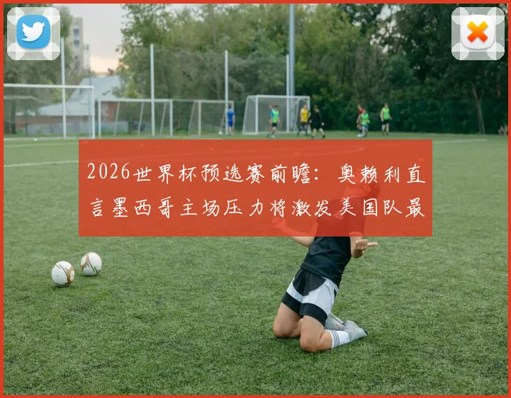 2026世界杯预选赛前瞻：奥赖利直言墨西哥主场压力将激发美国队最佳状态，阿兹特克客战全解析