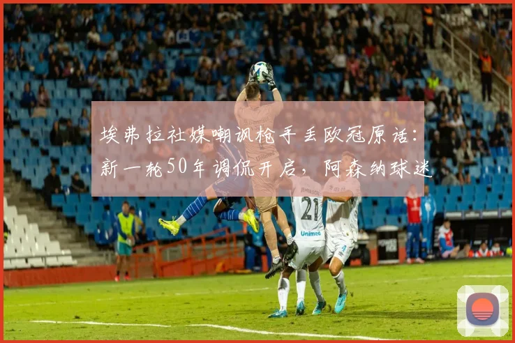 埃弗拉社媒嘲讽枪手丢欧冠原话：新一轮50年调侃开启，阿森纳球迷如何反击？