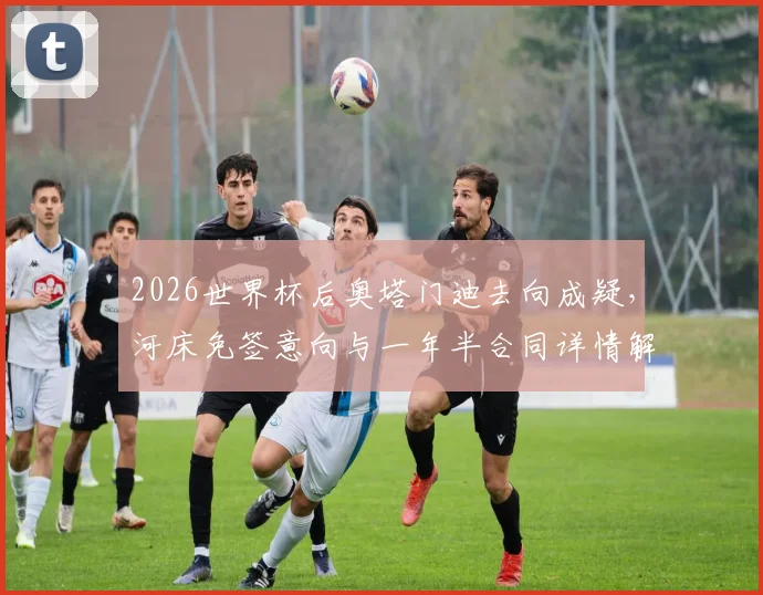 2026世界杯后奥塔门迪去向成疑,河床免签意向与一年半合同详情解析