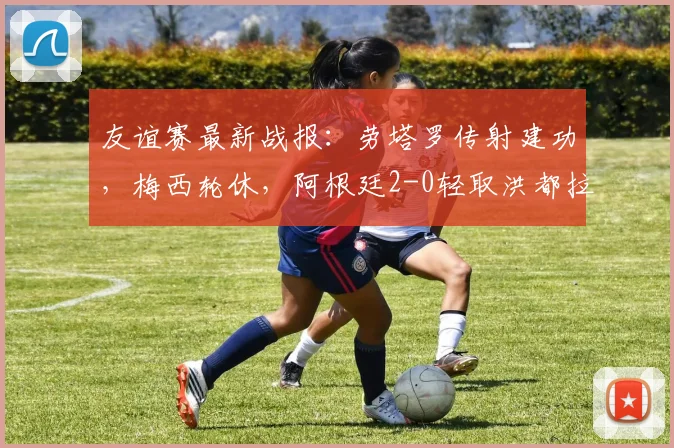 友谊赛最新战报：劳塔罗传射建功，梅西轮休，阿根廷2-0轻取洪都拉斯，附全场录像回放链接