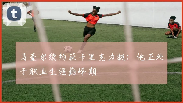 马奎尔续约获卡里克力挺：他正处于职业生涯巅峰期
