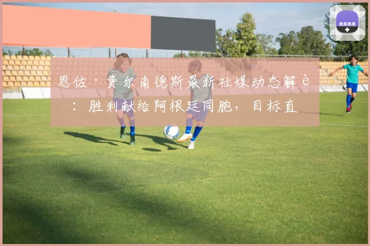 恩佐·费尔南德斯最新社媒动态解读：胜利献给阿根廷同胞，目标直指2026世界杯冠军