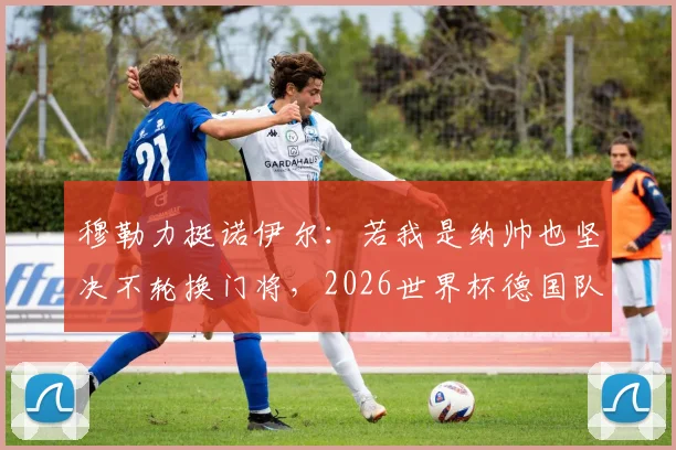 穆勒力挺诺伊尔:若我是纳帅也坚决不轮换门将,2026世界杯德国队不是来送礼的