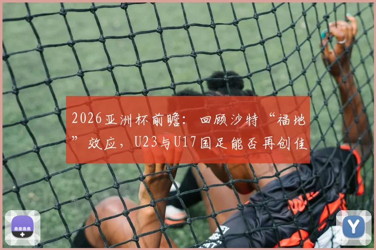 2026亚洲杯前瞻:回顾沙特“福地”效应,U23与U17国足能否再创佳绩?