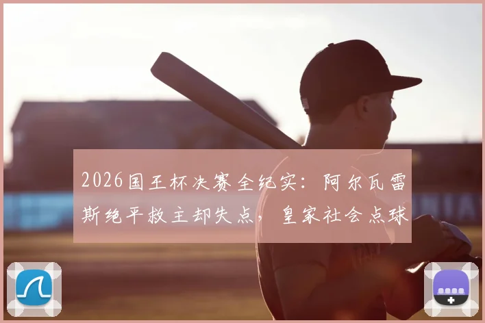 2026国王杯决赛全纪实：阿尔瓦雷斯绝平救主却失点，皇家社会点球大战6-5力克马竞捧杯