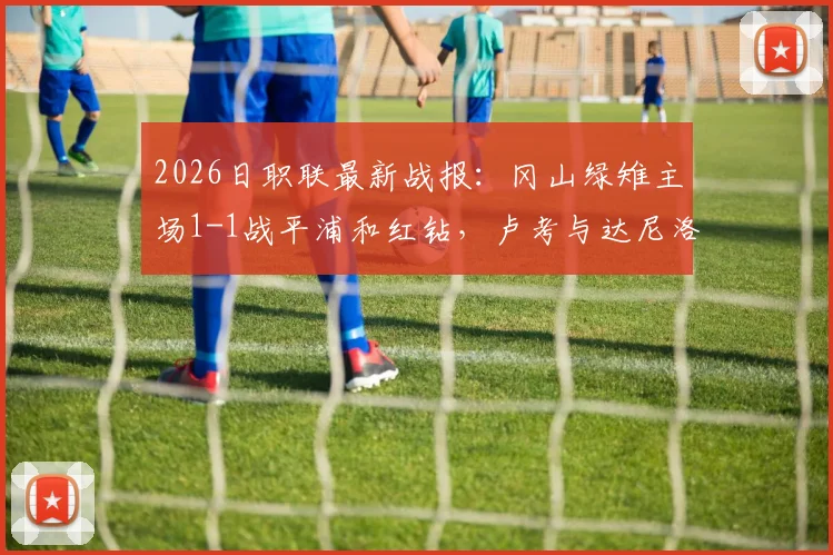 2026日职联最新战报：冈山绿雉主场1-1战平浦和红钻，卢考与达尼洛头球对决成焦点