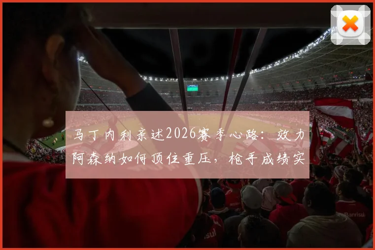 马丁内利亲述2026赛季心路：效力阿森纳如何顶住重压，枪手成绩实至名归的背后逻辑