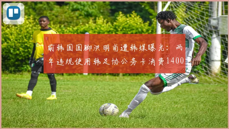 前韩国国脚洪明甫遭韩媒曝光:两年违规使用韩足协公务卡消费1400万韩元,足协内部管理引质疑
