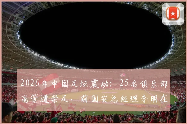 2026年中国足坛震动：25名俱乐部高管遭禁足，前国安总经理李明在列，处罚依据与行业影响解读