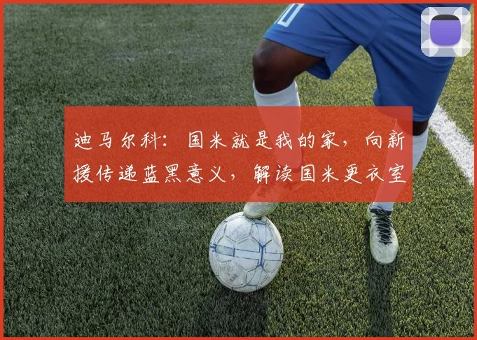 迪马尔科：国米就是我的家，向新援传递蓝黑意义，解读国米更衣室文化传承