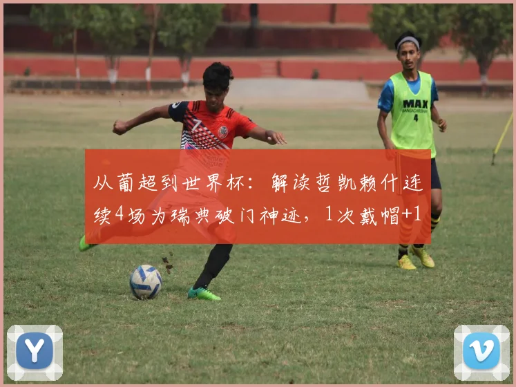 从葡超到世界杯：解读哲凯赖什连续4场为瑞典破门神迹，1次戴帽+1绝杀+首战传射全回顾