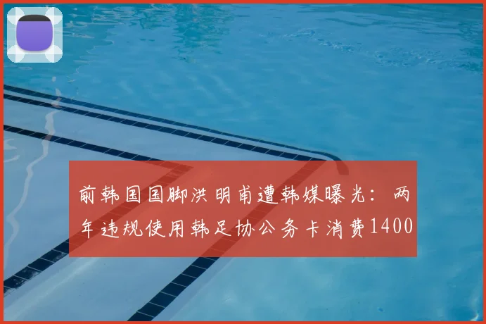 前韩国国脚洪明甫遭韩媒曝光：两年违规使用韩足协公务卡消费1400万韩元，足协内部管理引质疑