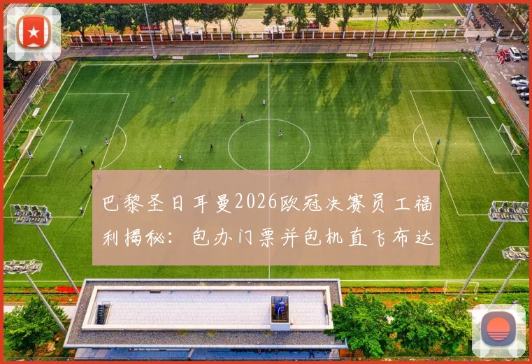巴黎圣日耳曼2026欧冠决赛员工福利揭秘：包办门票并包机直飞布达佩斯，500人观赛团的背后故事与成本解析
