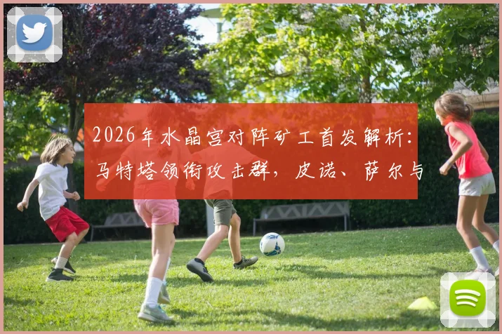 2026年水晶宫对阵矿工首发解析：马特塔领衔攻击群，皮诺、萨尔与镰田大地关键作用全览