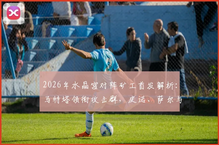2026年水晶宫对阵矿工首发解析：马特塔领衔攻击群，皮诺、萨尔与镰田大地关键作用全览
