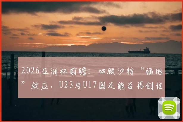 2026亚洲杯前瞻:回顾沙特“福地”效应,U23与U17国足能否再创佳绩?