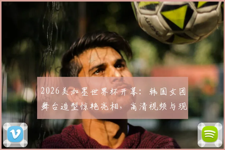 2026美加墨世界杯开幕：韩国女团舞台造型惊艳亮相，高清视频与现场直击回顾