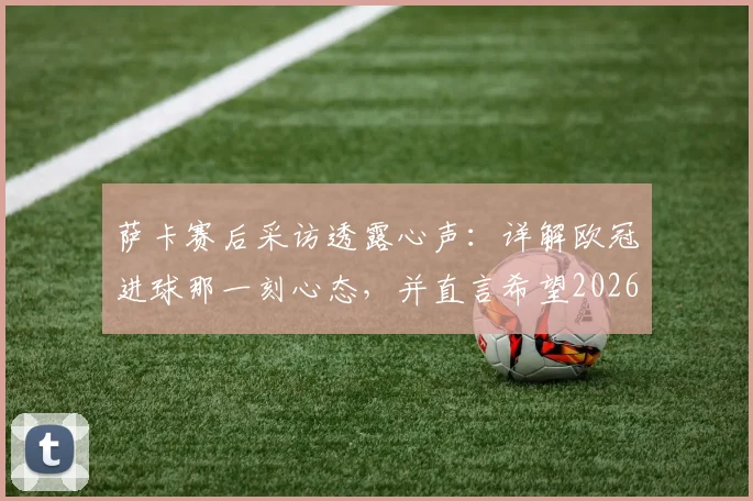 萨卡赛后采访透露心声:详解欧冠进球那一刻心态,并直言希望2026欧冠之旅能有一个美好结局