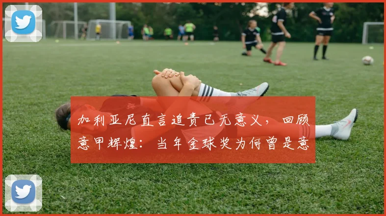 加利亚尼直言追责已无意义,回顾意甲辉煌:当年金球奖为何曾是意甲球星后花园?