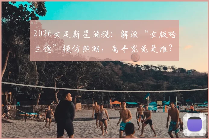 2026女足新星涌现:解读“女版哈兰德”模仿热潮,高手究竟是谁?
